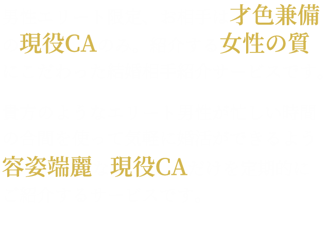 男性エリート限定、お相手は才色兼備のCA客室乗務員のみ。紹介する女性の質にこだわった結婚相手紹介サービスです。あなたのようなエリート男性が、忙しい時間の合間を使って手軽に婚活ができるよう、容姿端麗女性CAだけを定期的にご紹介するサービスです。